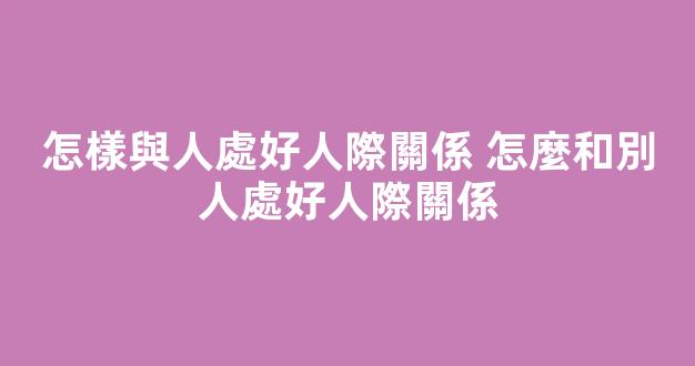 怎樣與人處好人際關係 怎麼和別人處好人際關係